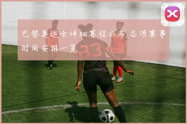 巴黎奥运会详细赛程公布 各项赛事时间安排一览