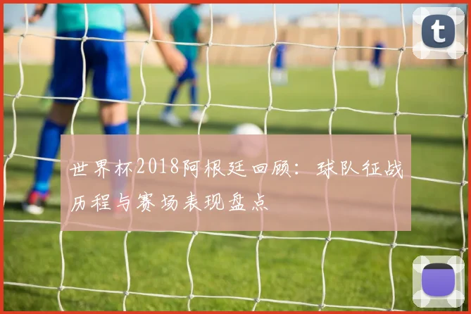 世界杯2018阿根廷回顾：球队征战历程与赛场表现盘点