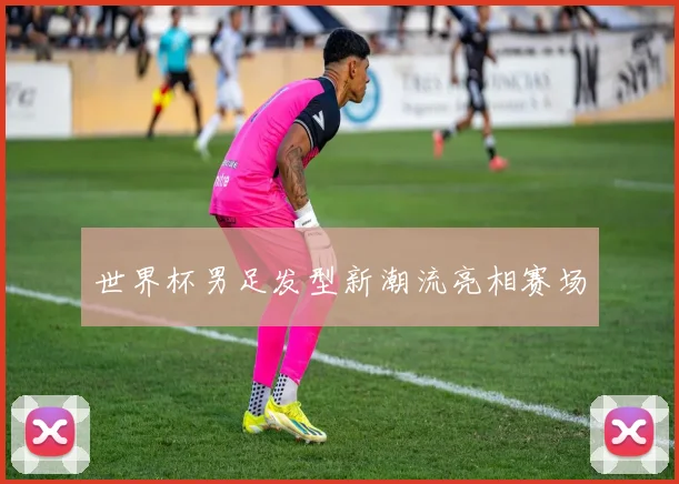 世界杯男足发型新潮流亮相赛场
