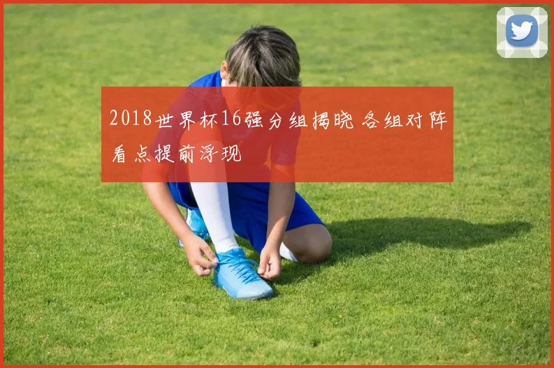 2018世界杯16强分组揭晓 各组对阵看点提前浮现