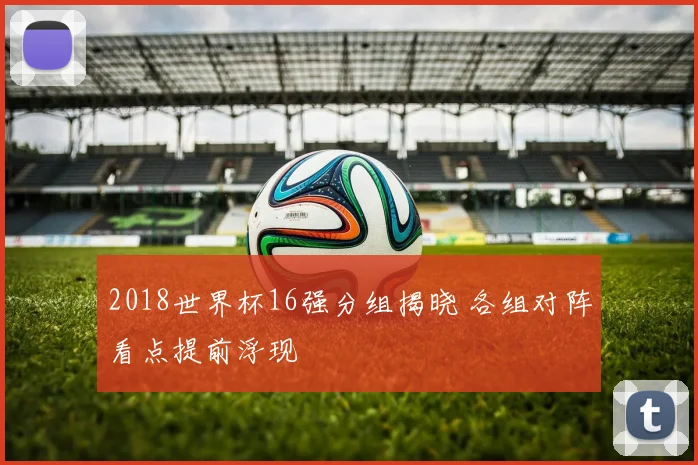 2018世界杯16强分组揭晓 各组对阵看点提前浮现