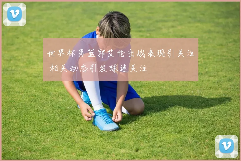 世界杯男篮郭艾伦出战表现引关注 相关动态引发球迷关注