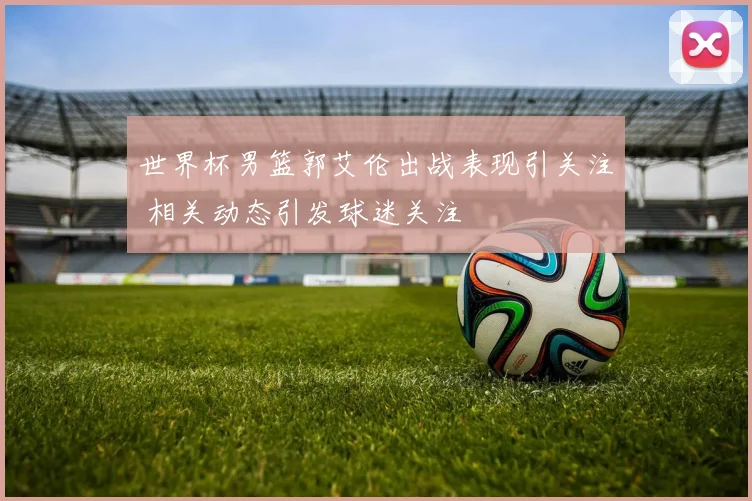 世界杯男篮郭艾伦出战表现引关注 相关动态引发球迷关注