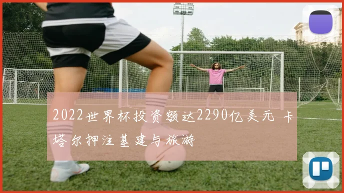 2022世界杯投资额达2290亿美元 卡塔尔押注基建与旅游